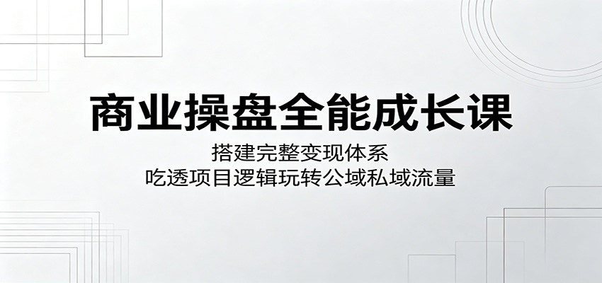 商业操盘全能成长课：搭建完整变现体系，吃透项目逻辑玩转公域私域流量-龙祁轻创社区