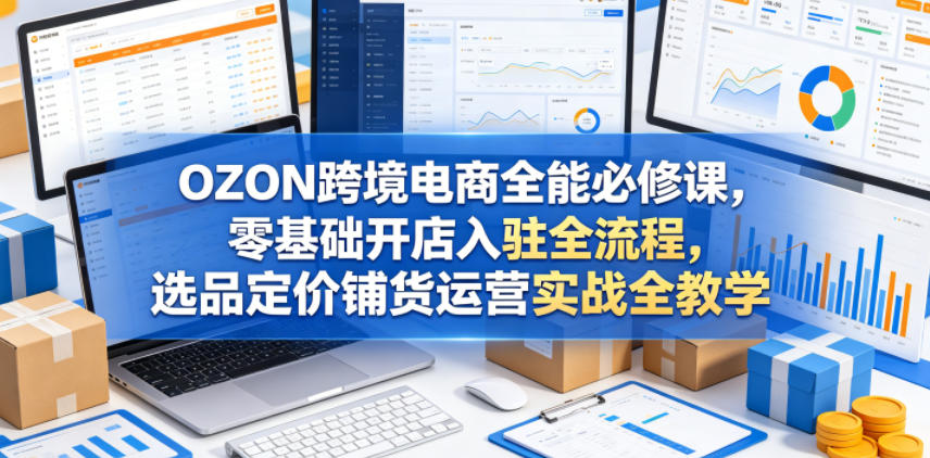 OZON跨境电商全能必修课，零基础开店入驻全流程，选品定价铺货运营实战全教学-龙祁轻创社区