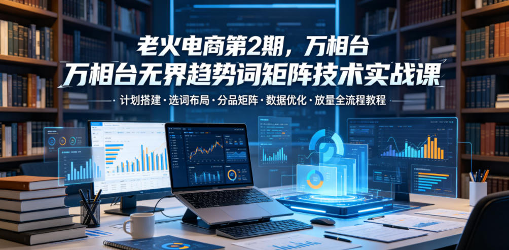 老火电商第2期，万相台无界趋势词矩阵技术实战课，计划搭建・选词布局・分品矩阵・数据优化・放量全流程教程-龙祁轻创社区