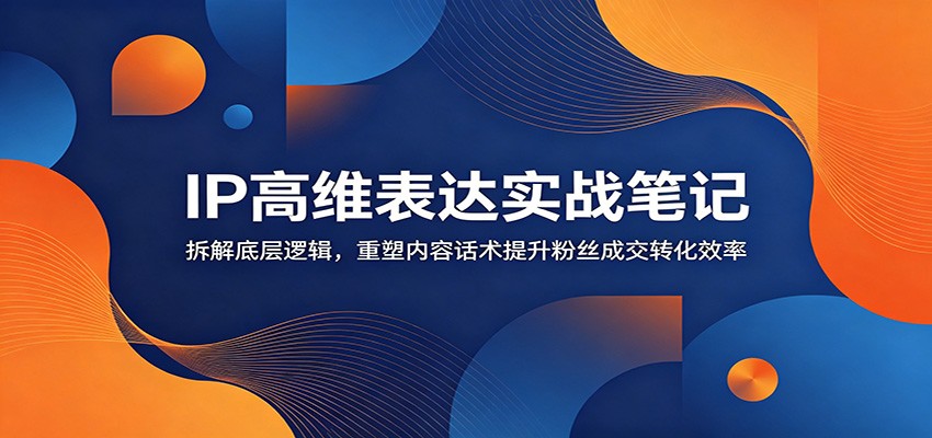 IP高维表达实战笔记：拆解底层逻辑，重塑内容话术提升粉丝成交转化效率-龙祁轻创社区